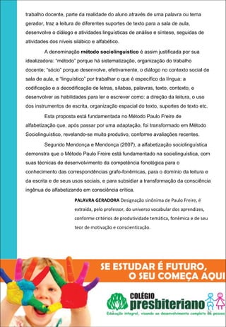 trabalho docente, parte da realidade do aluno através de uma palavra ou tema
    gerador, traz a leitura de diferentes suportes de texto para a sala de aula,
    desenvolve o diálogo e atividades linguísticas de análise e síntese, seguidas de
    atividades dos níveis silábico e alfabético.

            A denominação método sociolinguístico é assim justificada por sua
    idealizadora: “método” porque há sistematização, organização do trabalho
    docente; “sócio” porque desenvolve, efetivamente, o diálogo no contexto social de
    sala de aula, e “linguístico” por trabalhar o que é específico da língua: a
    codificação e a decodificação de letras, sílabas, palavras, texto, contexto, e
    desenvolver as habilidades para ler e escrever como: a direção da leitura, o uso
    dos instrumentos de escrita, organização espacial do texto, suportes de texto etc.

            Esta proposta está fundamentada no Método Paulo Freire de
    alfabetização que, após passar por uma adaptação, foi transformado em Método
    Sociolinguístico, revelando-se muito produtivo, conforme avaliações recentes.

            Segundo Mendonça e Mendonça (2007), a alfabetização sociolinguística
    demonstra que o Método Paulo Freire está fundamentado na sociolinguística, com
    suas técnicas de desenvolvimento da competência fonológica para o
    conhecimento das correspondências grafo-fonêmicas, para o domínio da leitura e
    da escrita e de seus usos sociais, e para subsidiar a transformação da consciência
    ingênua do alfabetizando em consciência crítica.

                           PALAVRA GERADORA Designação sinônima de Paulo Freire, é 
                           extraída, pelo professor, do universo vocabular dos aprendizes, 
                           conforme critérios de produtividade temática, fonêmica e de seu 
                           teor de motivação e conscientização.
 




                                             1                                                32
 
