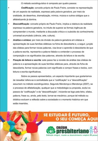 O método sociolinguístico é composto por quatro passos:
•            Codificação: conceito próprio de Paulo Freire, consiste na representação
    de um aspecto da realidade, expresso pela palavra geradora, por meio da
    oralidade, de desenhos, dramatização, mímica, música e outros códigos que o
    alfabetizando já domina.
•   Descodificação: conceito próprio de Paulo Freire, implica a releitura da realidade
    expressa na palavra geradora, no intuito de superar as formas ingênuas de
    compreender o mundo, mediante a discussão crítica e o subsídio do conhecimento
    universal acumulado (ciência, arte, cultura).
•   Análise e síntese: por meio da divisão da palavra geradora em sílabas e
    apresentação de suas famílias silábicas na ficha de descoberta e, a seguir, junção
    das sílabas para formar novas palavras, visa levar o aprendiz à descoberta de que
    a palavra escrita. representa a palavra falada e a entender o processo de
    composição e os significados das palavras, através da leitura e da escrita.
•   Fixação da leitura e escrita: este passo faz a revisão da análise das sílabas da
    palavra e a apresentação de suas famílias silábicas para, através da ficha de
    descoberta, formar novas palavras com significado e compor frases e textos, com
    leitura e escrita significativas.

             Sobre os passos apresentados, um aspecto importante que gostaríamos
    de ressaltar refere-se à centralidade que a “codificação” e a “descodificação”
    assumem no método sociolinguístico. Segundo Mendonça e Mendonça (2007), se
    o processo de alfabetização, qualquer que a metodologia ou proposta, exclui os
    passos da “codificação” e da “descodificação”, iniciando-se logo pela letra, sílaba,
    palavra, frase ou, ainda, pelo texto, tornar-se mecânico, porque tal método ou
    didática excluem a reflexão sobre a sociedade e o momento histórico em que
    estão inseridos.




                                         1                                           33
 