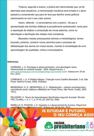 Todavia, segundo a autora, a prática tem demonstrado que, se for
     alternada essa sequência, a memorização mecânica será evitada e o aluno
     passará a compreender que para ler terá que decifrar sinais gráficos
     relacionando-os com o seu valor sonoro.
                 Assim, defende – e concordamos com a autora – de que a
     apresentação das famílias silábicas é procedimento esclarecedor, tanto para
     a separação de sílabas e composição de novas palavras, como na
     delimitação e decifração das sílabas mais complexas.
                 Baseados nesses pressupostos teóricos e metodológicos, temos
     buscado, portanto, construir novos caminhos para o processo de
     alfabetização dos alunos em nossa escola, visando à consolidação de uma
     aprendizagem de qualidade, crítica e emancipadora.




   Referências
 
     CARRARA, J. A. Psicologia e desenvolvimento: uma abordagem sócio-
     interacionista no contexto escolar. 2004. Disponível em: <
     www.psicopedagogia.com.br/artigos/artigo.asp?entrID=549>. Acesso em: 20 de
     Fev. 2012.

     COMENIUS, J. A. A Didática Magna. Tradução Ivone Castilho Benedetti. 3 ed. São
     Paulo: Martins Fontes, 2006. (Paidéia).

     MENDONÇA, O. S.; MENDONÇA, O. C. Alfabetização – método sociolinguístico:
     consciência social, silábica e alfabética em Paulo Freire. São Paulo: Cortez, 2007.
     150 p.

     PELIZZARI, A. Teoria da Aprendizagem Significativa segundo Ausubel. Revista
     PEC, Curitiba, v. 2, n. 1, p. 37-42, jul. 2001-jul. 2002.

     RABELLO, E; PASSOS, J. S. Vygotsky e o desenvolvimento humano. Disponível
     em: <http://www.josesilveira.com>. Acesso em: 20 de Fev. 2012.




                                            1                                         35
 