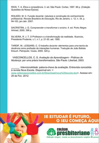 RIOS, T. A. Ética e competência. 3. ed. São Paulo: Cortez, 1997. 86 p. (Coleção
Questões da Nossa Época).

ROLDÃO, M. C. Função docente: natureza e construção do conhecimento
profissional. Revista Brasileira de Educação, Rio de Janeiro, v. 12, n. 34, p.
94-103, jan./abr. 2007.

SACRISTÁN, J. G. Compreender e transformar o ensino. 4. ed. Porto Alegre:
Artmed, 2000. 396 p.

SILVEIRA, R. J. T. O Professor e a transformação da realidade. Nuances,
Presidente Prudente, v.1, n.1, p. 21-30, set. 1995.

TARDIF, M.; LESSARD, C. O trabalho docente: elementos para uma teoria da
docência como profissão de interações humanas. Tradução de João Batista
Kreuch. Petrópolis: Vozes, 2005. 320 p.

 VASCONCELLOS, C. S. Avaliação da Aprendizagem - Práticas de
Mudança: por uma práxis transformadora. São Paulo: Libertad, 2003.

______. Intencionalidade: palavra-chave da avaliação. Entrevista concedida
à revista Nova Escola. Disponível em: <
www.celsovasconcellos.com.br/Download/nova%20escola.doc>. Acesso em:
20 de Fev. 2012.




                                       1                                          36
 