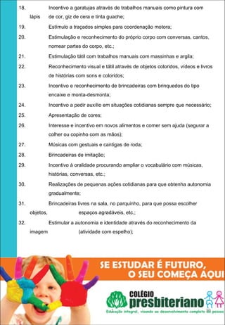 18.              Incentivo a garatujas através de trabalhos manuais como pintura com
      lápis      de cor, giz de cera e tinta guache;

19.              Estímulo a traçados simples para coordenação motora;

20.              Estimulação e reconhecimento do próprio corpo com conversas, cantos,
                 nomear partes do corpo, etc.;

21.              Estimulação tátil com trabalhos manuais com massinhas e argila;

22.              Reconhecimento visual e tátil através de objetos coloridos, vídeos e livros
                 de histórias com sons e coloridos;

23.              Incentivo e reconhecimento de brincadeiras com brinquedos do tipo
                 encaixe e monta-desmonta;

24.              Incentivo a pedir auxílio em situações cotidianas sempre que necessário;

25.              Apresentação de cores;

26.              Interesse e incentivo em novos alimentos e comer sem ajuda (segurar a
                 colher ou copinho com as mãos);

27.              Músicas com gestuais e cantigas de roda;

28.              Brincadeiras de imitação;

29.              Incentivo à oralidade procurando ampliar o vocabulário com músicas,
                 histórias, conversas, etc.;

30.              Realizações de pequenas ações cotidianas para que obtenha autonomia
                 gradualmente;

31.              Brincadeiras livres na sala, no parquinho, para que possa escolher
      objetos,                 espaços agradáveis, etc.;

32.              Estimular a autonomia e identidade através do reconhecimento da
      imagem                   (atividade com espelho);




                                               1                                        39
 