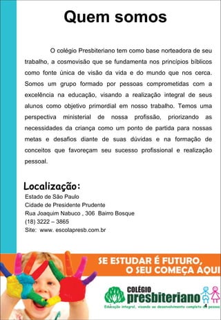 Quem somos
           O colégio Presbiteriano tem como base norteadora de seu
trabalho, a cosmovisão que se fundamenta nos princípios bíblicos
como fonte única de visão da vida e do mundo que nos cerca.
Somos um grupo formado por pessoas comprometidas com a
excelência na educação, visando a realização integral de seus
alunos como objetivo primordial em nosso trabalho. Temos uma
perspectiva    ministerial   de   nossa   profissão,   priorizando   as
necessidades da criança como um ponto de partida para nossas
metas e desafios diante de suas dúvidas e na formação de
conceitos que favoreçam seu sucesso profissional e realização
pessoal.



Localização:
Estado de São Paulo
Cidade de Presidente Prudente
Rua Joaquim Nabuco , 306 Bairro Bosque
(18) 3222 – 3865
Site: www. escolapresb.com.br




                                  1                                  4
 