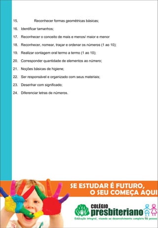 15.          Reconhecer formas geométricas básicas;

16. Identificar tamanhos;

17. Reconhecer o conceito de mais e menos/ maior e menor

18. Reconhecer, nomear, traçar e ordenar os números (1 ao 10);

19. Realizar contagem oral termo a termo (1 ao 10);

20. Corresponder quantidade de elementos ao número;

21. Noções básicas de higiene;

22. Ser responsável e organizado com seus materiais;

23. Desenhar com significado;

24. Diferenciar letras de números.




 




                                       1                         41
 