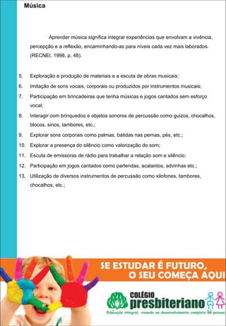    Música

 
              Aprender música significa integrar experiências que envolvam a vivência,
     percepção e a reflexão, encaminhando-as para níveis cada vez mais laborados.
     (RECNEI, 1998, p. 48).



5.   Exploração e produção de materiais e a escuta de obras musicais;

6.   Imitação de sons vocais, corporais ou produzidos por instrumentos musicais;

7.   Participação em brincadeiras que tenha músicas e jogos cantados sem esforço
     vocal;

8.   Interagir com brinquedos e objetos sonoros de percussão como guizos, chocalhos,
     blocos, sinos, tambores, etc.;

9.   Explorar sons corporais como palmas, batidas nas pernas, pés, etc.;

10. Explorar a presença do silêncio como valorização do som;

11. Escuta de emissoras de rádio para trabalhar a relação som e silêncio;

12. Participação em jogos cantados como parlendas, acalantos, advinhas etc.;

13. Utilização de diversos instrumentos de percussão como xilofones, tambores,
     chocalhos, etc.;




                                         1                                         43
 