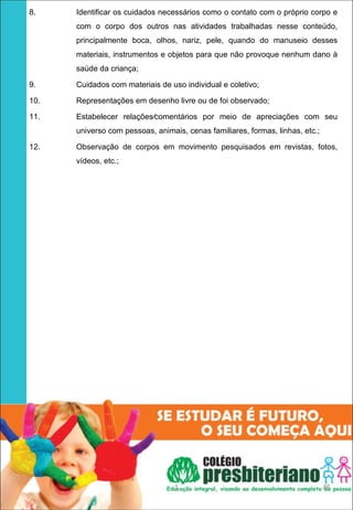 8.    Identificar os cuidados necessários como o contato com o próprio corpo e
      com o corpo dos outros nas atividades trabalhadas nesse conteúdo,
      principalmente boca, olhos, nariz, pele, quando do manuseio desses
      materiais, instrumentos e objetos para que não provoque nenhum dano à
      saúde da criança;

9.    Cuidados com materiais de uso individual e coletivo;

10.   Representações em desenho livre ou de foi observado;

11.   Estabelecer relações⁄comentários por meio de apreciações com seu
      universo com pessoas, animais, cenas familiares, formas, linhas, etc.;

12.   Observação de corpos em movimento pesquisados em revistas, fotos,
      vídeos, etc.;




                                  1                                            45
 