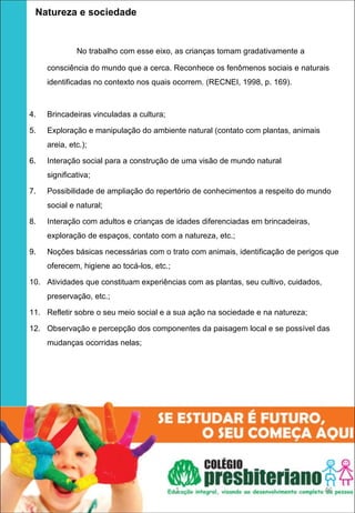   Natureza e sociedade

              No trabalho com esse eixo, as crianças tomam gradativamente a

     consciência do mundo que a cerca. Reconhece os fenômenos sociais e naturais
     identificadas no contexto nos quais ocorrem. (RECNEI, 1998, p. 169).



4.   Brincadeiras vinculadas a cultura;

5.   Exploração e manipulação do ambiente natural (contato com plantas, animais
     areia, etc.);

6.   Interação social para a construção de uma visão de mundo natural
     significativa;

7.   Possibilidade de ampliação do repertório de conhecimentos a respeito do mundo
     social e natural;

8.   Interação com adultos e crianças de idades diferenciadas em brincadeiras,
     exploração de espaços, contato com a natureza, etc.;

9.   Noções básicas necessárias com o trato com animais, identificação de perigos que
     oferecem, higiene ao tocá-los, etc.;

10. Atividades que constituam experiências com as plantas, seu cultivo, cuidados,
     preservação, etc.;

11. Refletir sobre o seu meio social e a sua ação na sociedade e na natureza;

12. Observação e percepção dos componentes da paisagem local e se possível das
     mudanças ocorridas nelas;




                                            1                                       46
 
