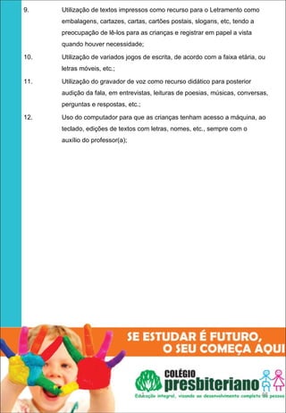 9.    Utilização de textos impressos como recurso para o Letramento como
      embalagens, cartazes, cartas, cartões postais, slogans, etc, tendo a
      preocupação de lê-los para as crianças e registrar em papel a vista
      quando houver necessidade;

10.   Utilização de variados jogos de escrita, de acordo com a faixa etária, ou
      letras móveis, etc.;

11.   Utilização do gravador de voz como recurso didático para posterior
      audição da fala, em entrevistas, leituras de poesias, músicas, conversas,
      perguntas e respostas, etc.;

12.   Uso do computador para que as crianças tenham acesso a máquina, ao
      teclado, edições de textos com letras, nomes, etc., sempre com o
      auxílio do professor(a);




                                     1                                       48
 