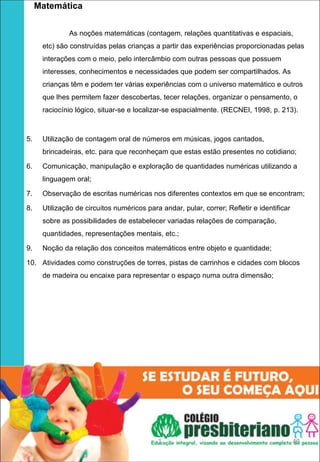   Matemática
 

             As noções matemáticas (contagem, relações quantitativas e espaciais,
     etc) são construídas pelas crianças a partir das experiências proporcionadas pelas
     interações com o meio, pelo intercâmbio com outras pessoas que possuem
     interesses, conhecimentos e necessidades que podem ser compartilhados. As
     crianças têm e podem ter várias experiências com o universo matemático e outros
     que lhes permitem fazer descobertas, tecer relações, organizar o pensamento, o
     raciocínio lógico, situar-se e localizar-se espacialmente. (RECNEI, 1998, p. 213).



5.   Utilização de contagem oral de números em músicas, jogos cantados,
     brincadeiras, etc. para que reconheçam que estas estão presentes no cotidiano;

6.   Comunicação, manipulação e exploração de quantidades numéricas utilizando a
     linguagem oral;

7.   Observação de escritas numéricas nos diferentes contextos em que se encontram;

8.   Utilização de circuitos numéricos para andar, pular, correr; Refletir e identificar
     sobre as possibilidades de estabelecer variadas relações de comparação,
     quantidades, representações mentais, etc.;

9.   Noção da relação dos conceitos matemáticos entre objeto e quantidade;

10. Atividades como construções de torres, pistas de carrinhos e cidades com blocos
     de madeira ou encaixe para representar o espaço numa outra dimensão;




                                           1                                               49
 
