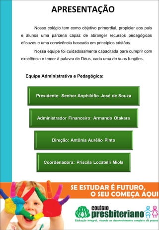 APRESENTAÇÃO
          Nosso colégio tem como objetivo primordial, propiciar aos pais
   e alunos uma parceria capaz de abranger recursos pedagógicos
   eficazes e uma convivência baseada em princípios cristãos.

          Nossa equipe foi cuidadosamente capacitada para cumprir com
   excelência e temor à palavra de Deus, cada uma de suas funções.



          Equipe Administrativa e Pedagógica:




                                 1                                   5
 