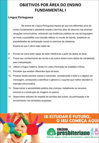 OBJETIVOS POR ÁREA DO ENSINO 
                  FUNDAMENTAL I
 
Língua Portuguesa
 
 

             No ensino de Língua Portuguesa espera-se que nos diferentes anos do
     ensino fundamental o estudante amplie o domínio ativo do discurso nas diversas
     situações comunicativas, sobretudo nas instâncias públicas de uso da linguagem,
     de modo a possibilitar sua inserção efetiva no mundo da escrita, ampliando as
     possibilidades de participação social no exercício da cidadania.

     Espera-se que o aluno seja capaz de:


8.   Formar-se como leitor capaz de fazer inferências a partir de dados do texto.

9.   Trazer seu conhecimento de mundo e de outros textos como dados de completude
     para interpretação.

10. Utilizar a língua materna, tendo em vista a formação de cidadãos críticos.

11. Perceber que existem diferentes tipos de texto.

12. Produzir textos escritos coesos e coerentes, considerando o leitor e o objetivo da
     mensagem, começando a identificar o gênero e o suporte que melhor atendem à
     intenção comunicativa.

13. Desenvolver a sensibilidade poética das crianças, trabalhando os recursos
     sonoros e a construção de imagens no poema.

14. Desenvolver atitudes de respeito às opiniões dos outros, de participação e de
     envolvimento nas atividades propostas.




                                         1                                           52
 