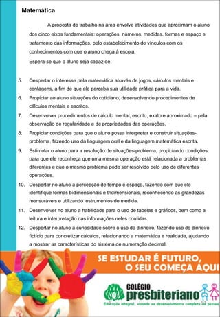   Matemática

             A proposta de trabalho na área envolve atividades que aproximam o aluno
     dos cinco eixos fundamentais: operações, números, medidas, formas e espaço e
     tratamento das informações, pelo estabelecimento de vínculos com os
     conhecimentos com que o aluno chega à escola.

     Espera-se que o aluno seja capaz de:


5.   Despertar o interesse pela matemática através de jogos, cálculos mentais e
     contagens, a fim de que ele perceba sua utilidade prática para a vida.
6.   Propiciar ao aluno situações do cotidiano, desenvolvendo procedimentos de
     cálculos mentais e escritos.
7.   Desenvolver procedimentos de cálculo mental, escrito, exato e aproximado – pela
     observação de regularidade e de propriedades das operações.
8.   Propiciar condições para que o aluno possa interpretar e construir situações-
     problema, fazendo uso da linguagem oral e da linguagem matemática escrita.
9.   Estimular o aluno para a resolução de situações-problema, propiciando condições
     para que ele reconheça que uma mesma operação está relacionada a problemas
     diferentes e que o mesmo problema pode ser resolvido pelo uso de diferentes
     operações.
10. Despertar no aluno a percepção de tempo e espaço, fazendo com que ele
     identifique formas bidimensionais e tridimensionais, reconhecendo as grandezas
     mensuráveis e utilizando instrumentos de medida.
11. Desenvolver no aluno a habilidade para o uso de tabelas e gráficos, bem como a
     leitura e interpretação das informações neles contidas.
12. Despertar no aluno a curiosidade sobre o uso do dinheiro, fazendo uso do dinheiro
     fictício para concretizar cálculos, relacionando a matemática e realidade, ajudando
     a mostrar as características do sistema de numeração decimal.




                                         1                                           53
 