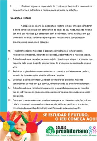 9.            Sentir-se seguro da capacidade de construir conhecimentos matemáticos,
         desenvolvendo a autoestima e perseverança na busca de soluções.


    Geografia e História
 

                 A proposta de ensino de Geografia e História tem por princípio considerar
         o aluno como sujeito que tem consciência de estar, ao seu modo, fazendo história
         por meio das relações que estabelece com a sociedade, com a natureza em que
         vive e está inserido, sentindo-se participante, responsável e comprometido.

         Espera-se que o aluno seja capaz de:



10.      Trabalhar conceitos históricos e geográficos importantes: tempo/espaço,
         história/sujeito histórico, natureza e sociedade, poder/trabalho e relações sociais.

11. Estimular o aluno a perceber-se como sujeito histórico que integra o ambiente, que
         depende dele e que é agente transformador do ambiente e da sociedade em que
         vive.

12. Trabalhar noções básicas que sustentam os conceitos históricos como: período,
         sequência, transformação, simultaneidade e duração.

13. Encorajar o aluno a conhecer, analisar e comparar as diferentes histórias
         pertencentes ao local em que convive, dimensionando-se em diferentes tempos.

14. Estimular o aluno a reconhecer a presença e o papel da natureza e as relações
         que os indivíduos e os grupos sociais estabelecem para a construção do espaço
         geográfico.

15. Encorajar o aluno a conhecer, analisar e comparar as diferentes relações entre a
         cidade e o campo em suas dimensões sociais, culturais, políticas e ambientais,
         considerando o papel da tecnologia, da informação e da comunicação.
 




                                              1                                           54
 