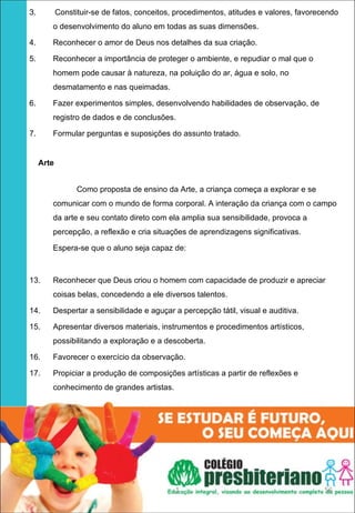 3.      Constituir-se de fatos, conceitos, procedimentos, atitudes e valores, favorecendo

       o desenvolvimento do aluno em todas as suas dimensões.

4.     Reconhecer o amor de Deus nos detalhes da sua criação.

5.     Reconhecer a importância de proteger o ambiente, e repudiar o mal que o
       homem pode causar à natureza, na poluição do ar, água e solo, no
       desmatamento e nas queimadas.

6.     Fazer experimentos simples, desenvolvendo habilidades de observação, de
       registro de dados e de conclusões.

7.     Formular perguntas e suposições do assunto tratado.
 

    Arte 
 
             Como proposta de ensino da Arte, a criança começa a explorar e se
       comunicar com o mundo de forma corporal. A interação da criança com o campo
       da arte e seu contato direto com ela amplia sua sensibilidade, provoca a
       percepção, a reflexão e cria situações de aprendizagens significativas.

       Espera-se que o aluno seja capaz de:



13.    Reconhecer que Deus criou o homem com capacidade de produzir e apreciar
       coisas belas, concedendo a ele diversos talentos.

14.    Despertar a sensibilidade e aguçar a percepção tátil, visual e auditiva.

15.    Apresentar diversos materiais, instrumentos e procedimentos artísticos,
       possibilitando a exploração e a descoberta.

16.    Favorecer o exercício da observação.

17.    Propiciar a produção de composições artísticas a partir de reflexões e
       conhecimento de grandes artistas.




                                           1                                         56
 