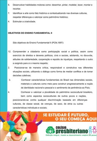  




6.       Desenvolver habilidades motoras como: desenhar, pintar, modelar, tecer, montar e
         recortar.

7.       Identificar a arte como fato histórico e contextualizando nas diversas culturas,
         respeitar diferenças e valorizar como patrimônio histórico;

4.       Estimular a criatividade.




OBJETIVOS DO ENSINO FUNDAMENTAL II
 


         São objetivos do Ensino Fundamental II (PCN,1997):



12. Compreender a cidadania como participação social e política, assim como
         exercício de direitos e deveres políticos, civis e sociais, adotando, no dia-a-dia,
         atitudes de solidariedade, cooperação e repúdio às injustiças, respeitando o outro
         e exigindo para si o mesmo respeito;

2.        Posicionar-se de maneira crítica, responsável e construtiva nas diferentes
         situações sociais, utilizando o diálogo como forma de mediar conflitos e de tomar
         decisões coletivas;

    3.               Conhecer características fundamentais do Brasil nas dimensões sociais,
                     materiais e culturais como meio para construir progressivamente a noção
                     de identidade nacional e pessoal e o sentimento de pertinência ao País;

4.                   Conhecer e valorizar a pluralidade do patrimônio sociocultural brasileiro,
                     bem como aspectos socioculturais de outros povos e nações,
         posicionando-se contra qualquer discriminação baseada em diferenças
         culturais, de classe social, de crenças, de sexo, de etnia ou outras
         características individuais e sociais;




 




                                                  1                                         57
 