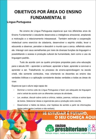 OBJETIVOS POR ÁREA DO ENSINO 
             FUNDAMENTAL II
Língua Portuguesa 


              No ensino de Língua Portuguesa espera-se que nos diferentes anos do
   Ensino Fundamental o estudante desenvolva a inteligência emocional, ampliando
   a motivação e o relacionamento interpessoal. Também estimular a cooperação
   intelectual como exercício de cidadania, desenvolver o espírito cristão, levar o
   educando a observar, perceber e descobrir o mundo que o cerca, refletindo sobre
   ele. Interagir com seus semelhantes por meio de diversas funções da linguagem e
   possibilitando o acesso à produção cultural da humanidade, bem como o uso da
   linguagem padrão.

              Tudo de acordo com os quatro princípios propostos para uma educação
   para o século XXI – aprender a conhecer, aprender a fazer, aprender a conviver e
   aprender a ser. Trabalhando no processo de ensino-aprendizagem na escola
   cristã, não somente conteúdos, mas orientando os discentes ao ensino das
   verdades bíblicas e a aplicação consistente destas verdades a todas as áreas do
   viver.

   Espera-se que o aluno seja capaz de:
    –       Dominar a norma culta da Língua Portuguesa e fazer uso adequado da linguagem
            oral e verbal de acordo com os diferentes campos de atividade.
    –       Ler, analisar, discutir sobre conto e crônica, relatos, poemas, notícias e outros tipos
            de textos. Selecionar ideias e organizá-las para a produção oral e escrita.
    –       Desenvolver o hábito da leitura, criar hipótese de sentido a partir de informações
            dadas pelos textos (verbais e não-verbais).
    –       Ampliar o repertório sobre a leitura de jornais, revistas, gibis, caça-palavras.




                                                1                                              59
 