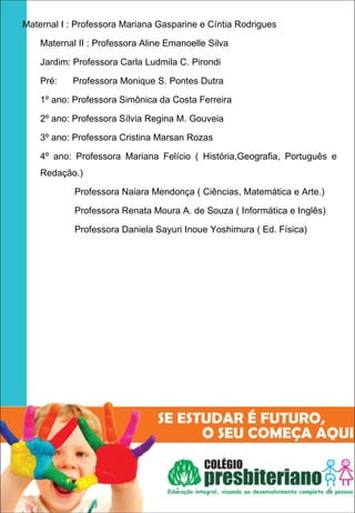 Maternal I : Professora Mariana Gasparine e Cíntia Rodrigues

    Maternal II : Professora Aline Emanoelle Silva

    Jardim: Professora Carla Ludmila C. Pirondi

    Pré:   Professora Monique S. Pontes Dutra

    1º ano: Professora Simônica da Costa Ferreira

    2º ano: Professora Sílvia Regina M. Gouveia

    3º ano: Professora Cristina Marsan Rozas

    4º ano: Professora Mariana Felício ( História,Geografia, Português e
    Redação.)

            Professora Naiara Mendonça ( Ciências, Matemática e Arte.)

            Professora Renata Moura A. de Souza ( Informática e Inglês)

            Professora Daniela Sayuri Inoue Yoshimura ( Ed. Física)




                                     1                                    6
 