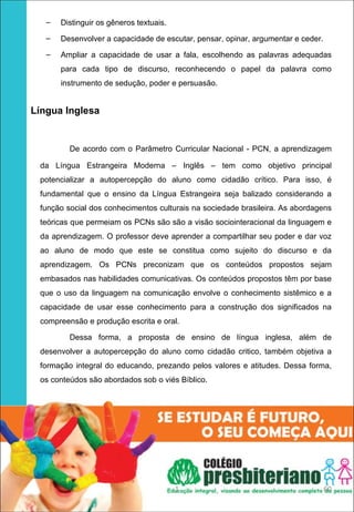 –   Distinguir os gêneros textuais.
     –   Desenvolver a capacidade de escutar, pensar, opinar, argumentar e ceder.
     –   Ampliar a capacidade de usar a fala, escolhendo as palavras adequadas
         para cada tipo de discurso, reconhecendo o papel da palavra como
         instrumento de sedução, poder e persuasão.


   Língua Inglesa


           De acordo com o Parâmetro Curricular Nacional - PCN, a aprendizagem

   da Língua Estrangeira Moderna – Inglês – tem como objetivo principal
   potencializar a autopercepção do aluno como cidadão crítico. Para isso, é
   fundamental que o ensino da Língua Estrangeira seja balizado considerando a
   função social dos conhecimentos culturais na sociedade brasileira. As abordagens
   teóricas que permeiam os PCNs são são a visão sociointeracional da linguagem e
   da aprendizagem. O professor deve aprender a compartilhar seu poder e dar voz
   ao aluno de modo que este se constitua como sujeito do discurso e da
   aprendizagem. Os PCNs preconizam que os conteúdos propostos sejam
   embasados nas habilidades comunicativas. Os conteúdos propostos têm por base
   que o uso da linguagem na comunicação envolve o conhecimento sistêmico e a
   capacidade de usar esse conhecimento para a construção dos significados na
   compreensão e produção escrita e oral.

           Dessa forma, a proposta de ensino de língua inglesa, além de
   desenvolver a autopercepção do aluno como cidadão critico, também objetiva a
   formação integral do educando, prezando pelos valores e atitudes. Dessa forma,
   os conteúdos são abordados sob o viés Bíblico.




                                           1                                        60
 