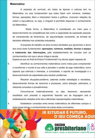    Matemática
             A proposta de currículo, em todas as épocas e culturas tem na
     Matemática um eixo fundamentam que todos lidam com números, medidas,
     formas, operações; lêem e interpretam textos e gráficos, vivenciam relações de
     ordem e equivalência, ou seja, a ninguém é permitido dispensar o conhecimento
     da Matemática.

                  Desta forma, a Matemática é considerada um meio para o
     desenvolvimento de competências tais como a capacidade de expressão pessoal,
     de compreensão de fenômenos, de argumentação consciente, de tomada de
     decisões refletidas nos conteúdos estudados.

             A proposta de trabalho na área envolve atividades que aproximam o aluno
     dos cinco eixos fundamentais: operações, números, medidas, formas e espaço 
     e  tratamento  das  informações, pelo estabelecimento de vínculos com os
     conhecimentos com que o aluno chega à escola.
     Espera-se que ao final do Ensino Fundamental II os alunos sejam capazes de

6.           Identificar os conhecimentos matemáticos como meios para compreender
     e transformar o mundo á sua volta e perceber o caráter do jogo matemático, como
     aspecto que estimula o interesse, a curiosidade, o espírito de investigação e o
     desenvolvimento da capacidade para resolver problemas;

2.           Resolver situações-problema, sabendo avaliar estratégias e resultados,
     desenvolvendo formas de raciocínio e processos, como dedução, estimativa, e
     utilizando conceitos e procedimentos;

3.           Comunicar-se    matematicamente,       ou   seja,   descrever,   representar
     resultados com precisão e argumentar fazendo uso da linguagem oral e
     estabelecendo relações entre ela e diferentes representações matemáticas;

4.           Estabelecer conexões entre temas matemáticos de diferentes campos e
     entre esses temas e conhecimentos de outras áreas curriculares;




                                        1                                           61
 