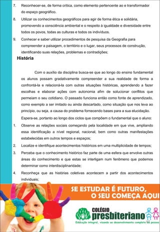 7.   Reconhecer-se, de forma crítica, como elemento pertencente ao e transformador
     do espaço geográﬁco.

8.   Utilizar os conhecimentos geográﬁcos para agir de forma ética e solidária,
     promovendo a consciência ambiental e o respeito à igualdade e diversidade entre
     todos os povos, todas as culturas e todos os indivíduos.

9.   Conhecer e saber utilizar procedimentos de pesquisa da Geografia para
     compreender a paisagem, o território e o lugar, seus processos de construção,
     identificando suas relações, problemas e contradições;
   História


              Com o auxílio da disciplina busca-se que ao longo do ensino fundamental
     os alunos possam gradativamente compreender a sua realidade de forma a
     confrontá-la e relacioná-la com outras situações históricas, aprendendo a fazer
     escolhas e elaborar ações com autonomia afim de solucionar conflitos que
     permeiam o seu cotidiano. O passado funciona então como fonte de aprendizado,
     como exemplo a ser imitado ou ainda descartado, como situação que nos leva ao
     princípio, ou seja, a causa do problema fornecendo bases para a sua elucidação.

     Espera-se, portanto ao longo dos ciclos que compõem o fundamental que o aluno:

1.   Observe as relações sociais começando pela localidade em que vive, ampliando
     essa identificação a nível regional, nacional, bem como outras manifestações
     estabelecidas em outros tempos e espaços;

2.   Localize e identifique acontecimentos históricos em uma multiplicidade de tempos;

3.   Perceba que o conhecimento histórico faz parte de uma esfera que envolve outras
     áreas do conhecimento e que estas se interligam num fenômeno que podemos
     determinar como interdisciplinaridade;

4.   Reconheça que as histórias coletivas acontecem a partir dos acontecimentos
     individuais;

      




                                         1                                           63
 