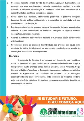 5.    Conheça e respeite o modo de vida de diferentes grupos, em diversos tempos e
      espaços, em suas manifestações culturais, econômicas, políticas e sociais,
      compare e relacione semelhanças e diferenças entre eles, continuidades e
      descontinuidades, conflitos e contradições sociais;

6.    Reflita sobre sua realidade, identificando problemas e possíveis soluções,
      buscando formas político-institucionais e organizações da sociedade civil que
      possibilitem modos de atuação;

7.    Domine procedimentos de pesquisa escolar e de produção de texto, aprendendo a
      observar e colher informações de diferentes paisagens e registros escritos,
      iconográficos, sonoros e materiais;

8.    Valorize o patrimônio sociocultural e respeite a diversidade social, considerando
      critérios éticos;

9.    Reconheça o direito de cidadania dos indivíduos, dos grupos e dos povos como
      condição de efetivo fortalecimento da democracia, mantendo-se o respeito às
      diferenças e a luta contra as desigualdades.

     Ciências
               A proposta de Ciências é apresentada em função de sua importância
      social, de seu significado para os alunos e de sua relevância científico-tecnológica.
      Incorporam os quatro grandes temas: Terra e Universo, Vida e Ambiente, Corpo
      Humano e Saúde e Tecnologia e Sociedade. Assim sendo, o aluno é convidado a
      vivenciar   e   experimentar   os   conteúdos   no    processo   de   aprendizagem,
      desenvolvendo uma atitude investigativa, onde o conceito de mordomia (cuidar e
      zelar pela criação) e cidadania é trabalhado como uma necessidade de cuidar do
      ambiente natural e social.




                                            1                                         64
 