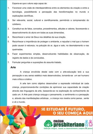 Espera-se que o aluno seja capaz de:

1.   Favorecer uma visão de interdependência entre os elementos da criação e entre a
     tecnologia, possibilitando a percepção das transformações no mundo e
     explicações científicas.

2.   Ser relevante, social, cultural e cientificamente, permitindo a compreensão do
     cotidiano.

3.   Constituir-se de fatos, conceitos, procedimentos, atitudes e valores, favorecendo o
     desenvolvimento do aluno em todas as suas dimensões.

4.   Reconhecer o amor de Deus nos detalhes da sua criação.

5.   Reconhecer a importância de proteger o ambiente, e repudiar o mal que o homem
     pode causar à natureza, na poluição do ar, água e solo, no desmatamento e nas
     queimadas.

6.   Fazer experimentos simples, desenvolvendo habilidades de observação, de
     registro de dados e de conclusões.

7.   Formular perguntas e suposições do assunto tratado.

    Arte 
              A criança envolvida desde cedo com a arte-educação terá a sua
     percepção e seu senso estético mais desenvolvidos, tornando-se um ser humano
     mais crítico e criativo.

              A arte tem como objetivo desenvolver a expressão individual de cada
     criança, proporcionando-lhe condições de aprimorar sua capacidade de criação
     através das linguagens da arte, baseando-se na exploração do conhecimento de
     cada um. A Arte para criança conjuga o pensamento, o sentimento e a percepção
     e, através das manifestações artísticas , a criança nos mostra como pensa , sente
     e vê o mundo.




                                          1                                        65
 
