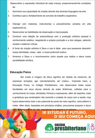 Desenvolver a expressão individual de cada criança, proporcionando-lhe condições
       de :

1.     Aprimorar sua capacidade de criação através das diversas linguagens da arte.

2.     Contribuir para o fortalecimento do conceito de trabalho cooperativo.


3.     Interagir com materiais, instrumentos e procedimentos variados em arte
       explorando-os.

4.     Desenvolver as habilidades de observação e improvisação.

5.     Construir uma relação de autoconfiança com a produção artística pessoal e
       conhecimento estético, respeitando a própria produção e a dos colegas, sabendo
       receber e elaborar críticas.

6.     A fonte da criação artística é Deus e nos é dada para que possamos descobrir
       nossa identidade, nosso valor e nosso potencial criativo.

7.     Amamos a Deus e o reconhecemos como aquele que realiza e eleva nossa
       sensibilidade artística.




   Educação Física
                Ser criado à imagem de Deus significa ser dotado de raciocínio, de
       expressar emoções, agir voluntariamente, ser criativo... Inspirada nisso, a
       Educação Física, no Colégio Presbiteriano, visa desenvolver todas essas
       faculdades em seus alunos através de aulas dinâmicas, voltadas para o
       conhecimento do corpo, atividades rítmicas e expressivas, além de esportes, lutas
       e ginásticas que contemplam não somente o cuidado do corpo com a saúde, mas
       busca desenvolver todo o seu potencial do ponto de vista cognitivo, sócio-afetivo e
       motor. Além disso, baseados em princípios cristãos, procuramos preparar o aluno
       para as fases futuras da vida, respeitando a si mesmo e ao próximo.




                                           1                                          66
 