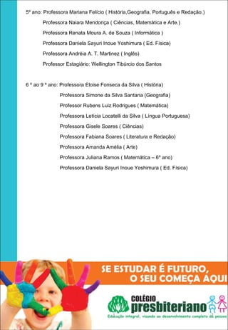 5º ano: Professora Mariana Felício ( História,Geografia, Português e Redação.)

       Professora Naiara Mendonça ( Ciências, Matemática e Arte.)

       Professora Renata Moura A. de Souza ( Informática )

       Professora Daniela Sayuri Inoue Yoshimura ( Ed. Física)

       Professora Andréia A. T. Martinez ( Inglês)

       Professor Estagiário: Wellington Tibúrcio dos Santos



6 º ao 9 º ano: Professora Eloise Fonseca da Silva ( História)

               Professora Simone da Silva Santana (Geografia)

               Professor Rubens Luiz Rodrigues ( Matemática)

               Professora Letícia Locatelli da Silva ( Língua Portuguesa)

               Professora Gisele Soares ( Ciências)

               Professora Fabiana Soares ( Literatura e Redação)

               Professora Amanda Amélia ( Arte)

               Professora Juliana Ramos ( Matemática – 6º ano)

               Professora Daniela Sayuri Inoue Yoshimura ( Ed. Física)




                                       1                                         7
 