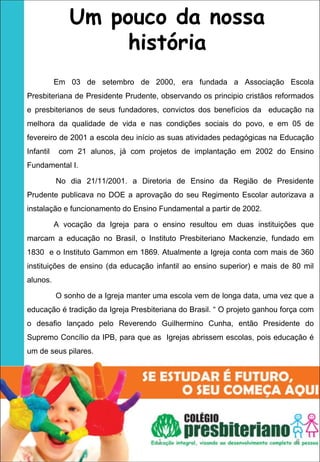 Um pouco da nossa
                    história
           Em 03 de setembro de 2000, era fundada a Associação Escola
Presbiteriana de Presidente Prudente, observando os principio cristãos reformados
e presbiterianos de seus fundadores, convictos dos benefícios da educação na
melhora da qualidade de vida e nas condições sociais do povo, e em 05 de
fevereiro de 2001 a escola deu início as suas atividades pedagógicas na Educação
Infantil    com 21 alunos, já com projetos de implantação em 2002 do Ensino
Fundamental I.

           No dia 21/11/2001. a Diretoria de Ensino da Região de Presidente
Prudente publicava no DOE a aprovação do seu Regimento Escolar autorizava a
instalação e funcionamento do Ensino Fundamental a partir de 2002.

           A vocação da Igreja para o ensino resultou em duas instituições que
marcam a educação no Brasil, o Instituto Presbiteriano Mackenzie, fundado em
1830 e o Instituto Gammon em 1869. Atualmente a Igreja conta com mais de 360
instituições de ensino (da educação infantil ao ensino superior) e mais de 80 mil
alunos.

           O sonho de a Igreja manter uma escola vem de longa data, uma vez que a
educação é tradição da Igreja Presbiteriana do Brasil. “ O projeto ganhou força com
o desafio lançado pelo Reverendo Guilhermino Cunha, então Presidente do
Supremo Concílio da IPB, para que as Igrejas abrissem escolas, pois educação é
um de seus pilares. 




                                      1                                      8
 