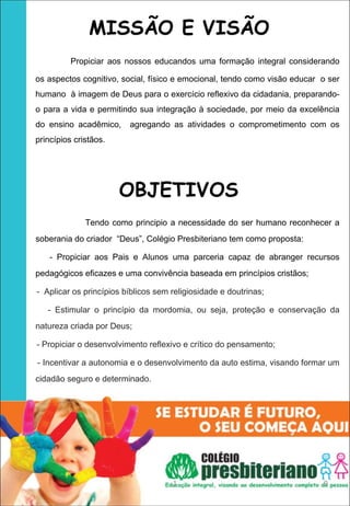 MISSÃO E VISÃO
         Propiciar aos nossos educandos uma formação integral considerando
os aspectos cognitivo, social, físico e emocional, tendo como visão educar o ser
humano à imagem de Deus para o exercício reflexivo da cidadania, preparando-
o para a vida e permitindo sua integração à sociedade, por meio da excelência
do ensino acadêmico,     agregando as atividades o comprometimento com os
princípios cristãos.




                       OBJETIVOS
              Tendo como principio a necessidade do ser humano reconhecer a
soberania do criador “Deus”, Colégio Presbiteriano tem como proposta:

    - Propiciar aos Pais e Alunos uma parceria capaz de abranger recursos
pedagógicos eficazes e uma convivência baseada em princípios cristãos;

- Aplicar os princípios bíblicos sem religiosidade e doutrinas;

   - Estimular o princípio da mordomia, ou seja, proteção e conservação da
natureza criada por Deus;

- Propiciar o desenvolvimento reflexivo e crítico do pensamento;

- Incentivar a autonomia e o desenvolvimento da auto estima, visando formar um
cidadão seguro e determinado.




                                     1                                     9
 