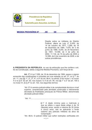 Presidência da República
                                    Casa Civil
               Subchefia para Assuntos Jurídicos



    MEDIDA PROVISÓRIA Nº                           , DE              DE                       DE 2012.




                                                     Dispõe sobre os militares do Distrito
                                                     Federal, altera as Leis nº 6.450, de
                                                     14 de outubro de 1977, 7.289, de 18
                                                     de dezembro de 1984, 7.479, de 2 de
                                                     junho de 1986, 8.255, de 20 Novembro
                                                     de 1991, 10.486, de 4 de julho de
                                                     2002, 11.134, de 15 de julho de 2005 e
                                                     12.086, de 6 de novembro de 2009, e dá
                                                     outras providências.



A PRESIDENTA DA REPÚBLICA, no uso da atribuição que lhe confere o art.
62 da Constituição, adota a seguinte Medida Provisória, com força de lei:

               Art. 1º A Lei 7.289, de 18 de dezembro de 1984, passa a vigorar
acrescida das modificações e inclusões em sua redação no art. 5º, no § 1° do
art. 11, nos §§ 1º, 2º, 3º, 4º, e 5º do art. 86-A, na alínea “b"do inciso I, no inciso
II e no § 6° do art. 92, nos incisos I e II do art. 94, nos §§ 1° e 2° do art. 100 e
no inciso VI, do § 4º no art. 122, nos seguintes termos:

              “Art. 5º A carreira policial-militar é de complexidade técnica e nível
              superior, caracterizada pela atividade continuada e inteiramente
              devotada às finalidades precípuas da Polícia Militar, denominada
              atividade policial-militar.”

               “Art. 11.............................................................................................

                                            i.§ 1° A idade mínima para a matrícula a
                                   que se refere o caput deste artigo é de 18
                                   (dezoito) anos, sendo a máxima de 35 (trinta
                                   e cinco) anos, não se aplicando o limite
                                   máximo aos policiais militares da ativa da
                                   Corporação.”
              “Art. 86-A. O policial militar que sofrer restrições verificadas em
                                                  ~1~
 