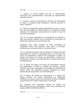 “Art. 38.............................................................................................

I – possuir os cursos exigidos em leis ou regulamentos,
concluídos com aproveitamento, observada as condicionantes
previstas nesta lei.

II – Cumprir o tempo de permanência máxima nas Graduações
e Postos no respectivo grau hierárquico, conforme previsto no
Anexo I desta lei.

III – Não ser considerado incapaz definitivamente para o serviço
ativo da Polícia Militar do Distrito Federal, em inspeção de saúde
realizada na Corporação, excetuando-se os casos em que for
possível readaptação.”

“Art. 40. Os limites quantitativos de antiguidade que definirão a
faixa dos policiais militares que concorrerão às promoções ao
último grau hierárquico de cada Quadro são:

Parágrafo único. Serão incluídos no limite quantitativo de
antiguidade todos que estiverem aptos para a promoção,
limitando-se ao número de claros a ser preenchidos.”

“Art. 41. Quadros de Acesso são as relações de Oficiais e Praças
organizadas por postos e graduações para as promoções por
tempo de permanência máxima nas Graduações e Postos, no
Quadro de Acesso por tempo de permanência máxima nas
Graduações e Postos, e por merecimento, no Quadro de Acesso
por Merecimento.

§ 1° O quadro de Acesso por tempo de permanência máxima
nas Graduações e Postos é a relação dos Oficiais e Praças
incluídos nos limites quantitativos de antiguidade habilitados ao
acesso, dentro dos respectivos quadros, colocados em ordem
decrescente de antiguidade na escala hierárquica.

§ 2° O Quadro de Acesso por Merecimento é a relação dos
oficiais incluídos nos limites quantitativos de antiguidade
habilitados ao acesso, dentro dos respectivos quadros, resultante
da apreciação dos méritos exigidos para a promoção.

§ 3° Somente será organizado Quadro de Acesso por
Merecimento para as promoções ao último grau hierárquico do
Quadro QOPM, QOPMS E QOPMC.”

“Art. 47. ..........................................................................................


                                   ~ 12 ~
 