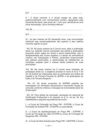 § 2º ...............................................................................................

II - 2 (dois) coronéis e 2 (duas) praças de cada ciclo,
preferencialmente com conhecimento jurídico, designados pelo
Comandante-Geral, pelo prazo de 1 (um) ano, admitindo-se uma
única recondução, como membros efetivos.”

“Art. 50 ...........................................................................................

§ 4º ..................................................................................................

IV - os pais maiores de 60 (sessenta) anos, cuja remuneração
individual seja comprovadamente não superior a dois salários
mínimos vigente no país;”

 “Art. 53. No prazo máximo de 5 (cinco) anos, após a publicação
desta Lei, poderão ocorrer promoções aos postos e graduações
enquanto existir vagas em claros a serem preenchidas, sem a
obrigatoriedade dos cursos exigidos e o tempo de permanência
máxima nas Graduações e Postos, sendo-lhes proporcionado
aos policiais promovidos, a oportunidade de satisfazerem as
condições exigidas para o acesso obtido posterior as suas
promoções.”

“Art. 56. No prazo máximo de 5 (cinco) anos contados                                               da
publicação desta Lei, a exigência prevista no inciso X do § 1º                                     do
art. 38 poderá ser dispensada para as promoções aos postos                                         de
Capitão e de Primeiro-Tenente do QOPM, e às graduações                                             de
Cabo e de Terceiro-Sargento.”

  “Art. 57. Os atuais ocupantes do QOPMA poderão ser
empregados em atividades operacionais e exercerem função de
comando conforme critérios e indicação do Comandante Geral da
Corporação.”

 “Art. 59. Para efeitos de promoção, percepção do adicional de
Certificação Profissional e do disposto no § 1o do art. 38, fica
estabelecida a seguinte equivalência de cursos:

I - a Curso de Formação de Praça PM - CFP/PM, o Curso de
Formação de Soldado PM - CFSd/PM; ou equivalente;

II - a Curso de Aperfeiçoamento de Praça PM - CAP/PM, o
Curso de Formação de cabo CFC/PM ou Curso de Formação de
Sargentos PM - CFS/PM;

III - a Curso de Altos Estudos para Praça PM - CAEP/PM, o Curso

                                   ~ 13 ~
 