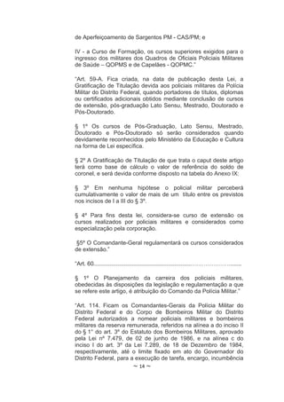 de Aperfeiçoamento de Sargentos PM - CAS/PM; e

IV - a Curso de Formação, os cursos superiores exigidos para o
ingresso dos militares dos Quadros de Oficiais Policiais Militares
de Saúde – QOPMS e de Capelães - QOPMC.”

“Art. 59-A. Fica criada, na data de publicação desta Lei, a
Gratificação de Titulação devida aos policiais militares da Polícia
Militar do Distrito Federal, quando portadores de títulos, diplomas
ou certificados adicionais obtidos mediante conclusão de cursos
de extensão, pós-graduação Lato Sensu, Mestrado, Doutorado e
Pós-Doutorado.

§ 1º Os cursos de Pós-Graduação, Lato Sensu, Mestrado,
Doutorado e Pós-Doutorado só serão considerados quando
devidamente reconhecidos pelo Ministério da Educação e Cultura
na forma de Lei específica.

§ 2º A Gratificação de Titulação de que trata o caput deste artigo
terá como base de cálculo o valor de referência do soldo de
coronel, e será devida conforme disposto na tabela do Anexo IX:

§ 3º Em nenhuma hipótese o policial militar perceberá
cumulativamente o valor de mais de um título entre os previstos
nos incisos de I a III do § 3º.

§ 4º Para fins desta lei, considera-se curso de extensão os
cursos realizados por policiais militares e considerados como
especialização pela corporação.

§5º O Comandante-Geral regulamentará os cursos considerados
de extensão.”

“Art. 60.............................................................………………….......

§ 1º O Planejamento da carreira dos policiais militares,
obedecidas às disposições da legislação e regulamentação a que
se refere este artigo, é atribuição do Comando da Polícia Militar.”

“Art. 114. Ficam os Comandantes-Gerais da Polícia Militar do
Distrito Federal e do Corpo de Bombeiros Militar do Distrito
Federal autorizados a nomear policiais militares e bombeiros
militares da reserva remunerada, referidos na alínea a do inciso II
do § 1° do art. 3º do Estatuto dos Bombeiros Militares, aprovado
pela Lei nº 7.479, de 02 de junho de 1986, e na alínea c do
inciso I do art. 3º da Lei 7.289, de 18 de Dezembro de 1984,
respectivamente, até o limite fixado em ato do Governador do
Distrito Federal, para a execução de tarefa, encargo, incumbência
                            ~ 14 ~
 