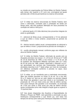 ou missão em organizações da Polícia Militar do Distrito Federal,
pelo tempo não superior a 01 (um) ano, prorrogável por iguais
períodos até o limite de permanência na reserva remunerada.

.........................................................................................................

§ 3° O militar da reserva remunerada do Distrito Federal, bem
como o reformado, nomeado para a prestação de tarefa por
tempo certo, não terá qualquer alteração em seus proventos na
condição de inativo e fará jus a:

I – adicional igual a 0,3 (três décimos) dos proventos integrais do
posto ou graduação;

II – adicional de férias anual, correspondente a 1/3 do adicional
a que se refere o inciso anterior, proporcional ao período de
nomeação;

III – décimo terceiro salário anual, correspondente ao adicional a
que se refere o inciso I, proporcional ao período de nomeação; e

IV – auxílio alimentação mensal, conforme pago aos militares da
ativa do Distrito Federal.

§ 4° O militar do Distrito Federal, reformado de acordo com as
situações previstas nos incisos I, II, e III do art. 94 da Lei nº 7.289
de 18 de dezembro de 1984, e nos incisos I, II e III do art. 95
do Estatuto dos Bombeiros Militares aprovado pela Lei 7.479,
de 02 de junho de 1986, poderá, observado o disposto no § 2°,
ser aproveitado nos serviços das Corporações, exercendo as
atividades descritas no § 1° deste artigo, por meio de nomeação,
em idênticas condições conforme o previsto no caput, seus
parágrafos e incisos.

§ 5° O militar, ao ser transferido para a inatividade remunerada,
além dos direitos previstos no inciso VI do art. 3o e nos arts.
20 e 21 desta Lei, fará jus ao valor relativo ao período integral
das férias não gozadas a que tiver direito e ao incompleto, na
proporção de 1/12 (um doze avos) por mês de efetivo serviço,
bem como licenças não gozadas e ao incompleto, na proporção
de 1/120 (um cento e vinte avos) por mês de efetivo serviço,
sendo considerada como mês integral a fração igual ou superior a
15 (quinze) dias.

§ 6° Aos atuais integrantes dos Quadros e Especialidades de
Oficiais e Praças da PMDF, será garantida a promoção ao grau
hierárquico correspondente a que fariam jus, com base nos
tempos de serviço para cada grau hierárquico dispostos no Anexo
                                    ~ 15 ~
 