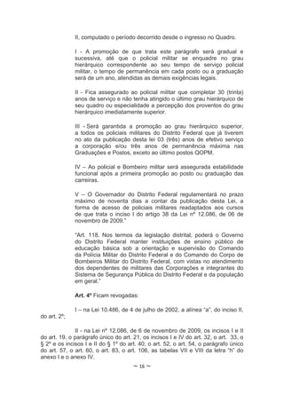 II, computado o período decorrido desde o ingresso no Quadro.

              I - A promoção de que trata este parágrafo será gradual e
              sucessiva, até que o policial militar se enquadre no grau
              hierárquico correspondente ao seu tempo de serviço policial
              militar, o tempo de permanência em cada posto ou a graduação
              será de um ano, atendidas as demais exigências legais.

              II - Fica assegurado ao policial militar que completar 30 (trinta)
              anos de serviço e não tenha atingido o último grau hierárquico de
              seu quadro ou especialidade a percepção dos proventos do grau
              hierárquico imediatamente superior.

              III - Será garantida a promoção ao grau hierárquico superior,
              a todos os policiais militares do Distrito Federal que já tiverem
              no ato da publicação desta lei 03 (três) anos de efetivo serviço
              a corporação e/ou três anos de permanência máxima nas
              Graduações e Postos, exceto ao último postos QOPM.

              IV – Ao policial e Bombeiro militar será assegurada estabilidade
              funcional após a primeira promoção ao posto ou graduação das
              carreiras.

              V – O Governador do Distrito Federal       regulamentará no prazo
              máximo de noventa dias a contar da         publicação desta Lei, a
              forma de acesso de policiais militares     readaptados aos cursos
              de que trata o inciso I do artigo 38 da    Lei nº 12.086, de 06 de
              novembro de 2009.”

              “Art. 118. Nos termos da legislação distrital, poderá o Governo
              do Distrito Federal manter instituições de ensino público de
              educação básica sob a orientação e supervisão do Comando
              da Polícia Militar do Distrito Federal e do Comando do Corpo de
              Bombeiros Militar do Distrito Federal, com vistas no atendimento
              dos dependentes de militares das Corporações e integrantes do
              Sistema de Segurança Pública do Distrito Federal e da população
              em geral.”

              Art. 4º Ficam revogadas:

              I – na Lei 10.486, de 4 de julho de 2002, a alínea “a”, do inciso II,
do art. 2º;

              II - na Lei nº 12.086, de 6 de novembro de 2009, os incisos I e II
do art. 19, o parágrafo único do art. 21, os incisos I e IV do art. 32, o art. 33, o
§ 2º e os incisos I e II do § 1º do art. 40, o art. 52, o art. 54, o parágrafo único
do art. 57, o art. 60, o art. 83, o art. 106, as tabelas VII e VIII da letra “h” do
anexo I e o anexo IV.
                                      ~ 16 ~
 