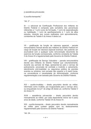 j) assistência pré-escolar.

k) auxílio-transporte;”

“Art. 3° .............................................................................................

III - o adicional de Certificação Profissional dos militares do
Distrito Federal é composto pelo somatório dos percentuais
referentes a 1 (um) curso de formação, 1 (um) de especialização
ou habilitação, 1 (um) de aperfeiçoamento e 1 (um) de altos
estudos, inerente aos cursos realizados com aproveitamento,
constantes da Tabela II do Anexo II desta Lei;

.........................................................................................................

VII - gratificação de função de natureza especial - parcela
remuneratória mensal devida aos militares do Distrito Federal em
cargo de função de natureza especial eventual, não podendo ser
acumulável com a qualquer outra remuneração decorrente do
exercício de função comissionada, conforme constante da Tabela
II do Anexo III e regulamentado pelo Governo do Distrito Federal;

VIII - gratificação de Serviço Voluntário – parcela remuneratória
devida aos militares do Distrito Federal que voluntariamente,
durante seu período de folga, apresentar-se para o serviço de
policiamento, prevenção de combate a incêndio e salvamento,
atendimento pré-hospitalar ou segurança pública de grandes
eventos ou sinistros, com jornada não superior a 6 (seis) horas,
na conveniência e necessidade da Administração, conforme
regulamentação a ser baixada pelo Governo do Distrito Federal;

.........................................................................................................

XVI – auxilio-invalidez – direito pecuniário devido ao militar,
reformado como inválido, por incapacidade para o serviço ativo,
ou enquadrado no § 4° do artigo 26 desta Lei, conforme Tabela V
do Anexo IV.

XVIII – assistência pré-escolar – direito pecuniário devido
mensalmente ao militar, por cada dependente menor de 6 (seis)
anos de idade, conforme Tabela VII do Anexo IV.

XIX - auxílio-transporte - direito pecuniário devido mensalmente
ao militar para custear gastos com os deslocamentos
regulamentado pelo Governo do Distrito Federal;”

“Art. 24..............................................................................................

                                     ~4~
 