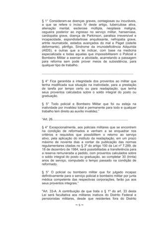§ 1° Consideram-se doenças graves, contagiosas ou incuráveis,
a que se refere o inciso IV deste artigo, tuberculose ativa,
alienação mental, esclerose múltipla, neoplasia maligna,
cegueira posterior ao ingresso no serviço militar, hanseníase,
cardiopatia grave, doença de Parkinson, paralisia irreversível e
incapacidade, espondiolartrose anquilosante, nefropatia grave,
artrite reumatoide, estados avançados do mal e Paget (osteíte
deformante), pênfigo, Sindrome da imunodeficiência Adquirida
(AIDS), e outras que a lei indicar, com base na medicina
especializada e todas aquelas que impossibilitarem o Policial e
Bombeiro Militar a exercer a atividade, acarretando a passagem
para reforma sem pode prover meios de subsistência, para
qualquer tipo de trabalho.

.......................................................................................................

§ 4° Fica garantida a integridade dos proventos ao militar que
tenha modificada sua situação na inatividade, para a prestação
de tarefa por tempo certo ou para readaptação, que tenha
seus proventos calculados sobre o soldo integral do posto ou
graduação.

§ 5° Todo policial e Bombeiro Militar que foi ou esteja na
inatividade por invalidez total e permanente para todo e qualquer
trabalho tem direito ao auxílio invalidez.”

“Art. 26.....................................................................................

§ 4° Excepcionalmente, aos policiais militares que se encontrem
na condição de reformados e venham a se enquadrar nos
critérios e requisitos que possibilitem o retorno ao serviço
ativo, pela aplicação do instituto da readaptação, em um prazo
máximo de noventa dias a contar da publicação das normas
regulamentares citadas no § 3º do artigo 100 da Lei nº 7.289, de
18 de dezembro de 1984, será possibilitadas a transferência para
a reserva remunerada a pedido, com proventos calculados sobre
o soldo integral do posto ou graduação, ao completar 30 (trinta)
anos de serviço, computado o tempo passado na condição de
reformado.

§ 5° O policial ou bombeiro militar que for julgado incapaz
definitivamente para o serviço policial e bombeiro militar por junta
médica competente das respectivas corporações, farão jus aos
seus proventos integrais.”

"Art. 33-A. A contribuição de que trata o § 1º do art. 33 desta
Lei será facultativa aos militares inativos do Distrito Federal e
pensionistas militares, desde que residentes fora do Distrito
                                     ~5~
 