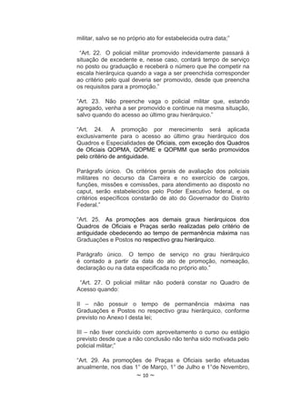 militar, salvo se no próprio ato for estabelecida outra data;”

 “Art. 22. O policial militar promovido indevidamente passará à
situação de excedente e, nesse caso, contará tempo de serviço
no posto ou graduação e receberá o número que lhe competir na
escala hierárquica quando a vaga a ser preenchida corresponder
ao critério pelo qual deveria ser promovido, desde que preencha
os requisitos para a promoção.”

“Art. 23. Não preenche vaga o policial militar que, estando
agregado, venha a ser promovido e continue na mesma situação,
salvo quando do acesso ao último grau hierárquico.”

“Art. 24. A promoção por merecimento será aplicada
exclusivamente para o acesso ao último grau hierárquico dos
Quadros e Especialidades de Oficiais, com exceção dos Quadros
de Oficiais QOPMA, QOPME e QOPMM que serão promovidos
pelo critério de antiguidade.

Parágrafo único. Os critérios gerais de avaliação dos policiais
militares no decurso da Carreira e no exercício de cargos,
funções, missões e comissões, para atendimento ao disposto no
caput, serão estabelecidos pelo Poder Executivo federal, e os
critérios específicos constarão de ato do Governador do Distrito
Federal.”

“Art. 25. As promoções aos demais graus hierárquicos dos
Quadros de Oficiais e Praças serão realizadas pelo critério de
antiguidade obedecendo ao tempo de permanência máxima nas
Graduações e Postos no respectivo grau hierárquico.

Parágrafo único. O tempo de serviço no grau hierárquico
é contado a partir da data do ato de promoção, nomeação,
declaração ou na data especificada no próprio ato.”

 “Art. 27. O policial militar não poderá constar no Quadro de
Acesso quando:

II – não possuir o tempo de permanência máxima nas
Graduações e Postos no respectivo grau hierárquico, conforme
previsto no Anexo I desta lei;

III – não tiver concluído com aproveitamento o curso ou estágio
previsto desde que a não conclusão não tenha sido motivada pelo
policial militar;”

“Art. 29. As promoções de Praças e Oficiais serão efetuadas
anualmente, nos dias 1° de Março, 1° de Julho e 1°de Novembro,
                        ~ 10 ~
 
