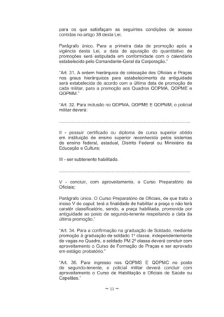para os que satisfaçam as seguintes condições de acesso
contidas no artigo 38 desta Lei.

Parágrafo único. Para a primeira data de promoção após a
vigência desta Lei, a data de apuração do quantitativo de
promoções será estipulada em conformidade com o calendário
estabelecido pelo Comandante-Geral da Corporação.”

“Art. 31. A ordem hierárquica de colocação dos Oficiais e Praças
nos graus hierárquicos para estabelecimento da antiguidade
será estabelecida de acordo com a última data de promoção de
cada militar, para a promoção aos Quadros QOPMA, QOPME e
QOPMM.”

“Art. 32. Para inclusão no QOPMA, QOPME E QOPMM, o policial
militar deverá:

.........................................................................................................

II - possuir certificado ou diploma de curso superior obtido
em instituição de ensino superior reconhecida pelos sistemas
de ensino federal, estadual, Distrito Federal ou Ministério da
Educação e Cultura;

III - ser subtenente habilitado.

.........................................................................................................

V - concluir, com aproveitamento, o Curso Preparatório de
Oficiais;

Parágrafo único. O Curso Preparatório de Oficiais, de que trata o
inciso V do caput, terá a finalidade de habilitar a praça e não terá
caratér classificatório, sendo, a praça habilitada, promovida por
antiguidade ao posto de segundo-tenente respeitando a data da
última promoção.”

“Art. 34. Para a confirmação na graduação de Soldado, mediante
promoção à graduação de soldado 1º classe, independentemente
de vagas no Quadro, o soldado PM 2º classe deverá concluir com
aproveitamento o Curso de Formação de Praças e ser aprovado
em estágio probatório.”

“Art. 36. Para ingresso nos QOPMS E QOPMC no posto
de segundo-tenente, o policial militar deverá concluir com
aproveitamento o Curso de Habilitação e Oficiais de Saúde ou
Capelães.”

                                    ~ 11 ~
 
