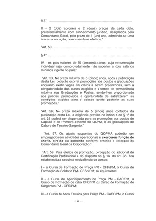 § 2º ...............................................................................................

II - 2 (dois) coronéis e 2 (duas) praças de cada ciclo,
preferencialmente com conhecimento jurídico, designados pelo
Comandante-Geral, pelo prazo de 1 (um) ano, admitindo-se uma
única recondução, como membros efetivos.”

“Art. 50 ...........................................................................................

§ 4º ..................................................................................................

IV - os pais maiores de 60 (sessenta) anos, cuja remuneração
individual seja comprovadamente não superior a dois salários
mínimos vigente no país;”

 “Art. 53. No prazo máximo de 5 (cinco) anos, após a publicação
desta Lei, poderão ocorrer promoções aos postos e graduações
enquanto existir vagas em claros a serem preenchidas, sem a
obrigatoriedade dos cursos exigidos e o tempo de permanência
máxima nas Graduações e Postos, sendo-lhes proporcionado
aos policiais promovidos, a oportunidade de satisfazerem as
condições exigidas para o acesso obtido posterior as suas
promoções.”

“Art. 56. No prazo máximo de 5 (cinco) anos contados                                               da
publicação desta Lei, a exigência prevista no inciso X do § 1º                                     do
art. 38 poderá ser dispensada para as promoções aos postos                                         de
Capitão e de Primeiro-Tenente do QOPM, e às graduações                                             de
Cabo e de Terceiro-Sargento.”

 “Art. 57. Os atuais ocupantes do QOPMA poderão ser
empregados em atividades operacionais e exercerem função de
chefia, direção ou comando conforme critérios e indicação do
Comandante Geral da Corporação.”

 “Art. 59. Para efeitos de promoção, percepção do adicional de
Certificação Profissional e do disposto no § 1o do art. 38, fica
estabelecida a seguinte equivalência de cursos:

I - a Curso de Formação de Praça PM - CFP/PM, o Curso de
Formação de Soldado PM - CFSd/PM; ou equivalente;

II - a Curso de Aperfeiçoamento de Praça PM - CAP/PM, o
Curso de Formação de cabo CFC/PM ou Curso de Formação de
Sargentos PM - CFS/PM;

III - a Curso de Altos Estudos para Praça PM - CAEP/PM, o Curso

                                   ~ 13 ~
 