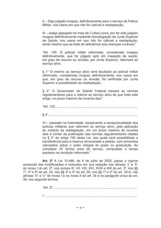 II – Seja julgado incapaz, definitivamente para o serviço da Policia
              Militar, nos casos em que não for cabível a readaptação;

              III – esteja agregado há mais de 2 (dois) anos, por ter sido julgado
              incapaz definitivamente mediante homologação da Junta Superior
              de Saúde, nos casos em que não for cabível a readaptação,
              ainda mesmo que se trate de deficiência e/ou doenças curáveis;”

              “Art. 100. O policial militar reformado, considerado incapaz
              definitivamente, que for julgado apto em inspeção de saúde,
              em grau de recurso ou revisão, por Junta Superior, retornará ao
              serviço ativo.

              § 1° O retorno ao serviço ativo será facultado ao policial militar
              reformado, considerado incapaz definitivamente, nos casos em
              que, em grau de recurso ou revisão, for verificada por Junta
              Superior a possibilidade de readaptação;

              § 2° O Governador do Distrito Federal baixará as normas
              regulamentares para o retorno ao serviço ativo de que trata este
              artigo, no prazo máximo de noventa dias.”

              “Art. 122............................................................................................

              § 4°...................................................................................................

              VI – passado na inatividade, ressalvando a excepcionalidade dos
              policias militares que retornem ao serviço ativo, pela aplicação
              do instituto da readaptação, em um prazo máximo de noventa
              dias a contar da publicação das normas regulamentares citadas
              no § 3° do artigo 100 desta Lei, aos quais será possibilitada a
              transferência para a reserva remunerada a pedido, com proventos
              calculados sobre o soldo integral do posto ou graduação. Ao
              completar 30 (trinta) anos de serviço, computado o tempo
              passado na condição reformado.”

              Art. 2º A Lei 10.486, de 4 de julho de 2002, passa a vigorar
acrescida das modificações e inclusões em sua redação nas alíneas “j” e “k”
do inciso I do art. 2º, nos incisos III, VII, VIII, XVI, XVIII e XIX do art. 3º, nos §§
1º, 4º e 5º do art. 24, nos §§ 4º e 5º do art. 26, nos §§ 1º e 2º do art. 33-A, nas
alíneas “b” e “c” do inciso I e no inciso II do art. 34 e no parágrafo único do art.
38, nos seguinte termos:

              “Art. 2º..............................................................................................

              I - .....................................................................................................


                                                   ~3~
 