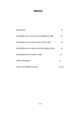 ÍNDICE




INTRODUÇÃO                                                01


ALTERAÇÕES DA LEI 7.289 DE 18 DE DEZEMBRO DE 1984         01


ALTERAÇÕES NA LEI 10.486 DE 04 DE JULHO DE 2002           03


ALTERAÇÕES NA LEI 12.086 DE 06 DE NOVEMBRO DE 2009        06


REVOGAÇÕES NAS LEIS 10.486 E 12086                    18


TABELAS EM ANEXOS                                    19


TABELAS DA ISONOMIA SALARIAL                         42 e 43




                            ~ 44 ~
 
