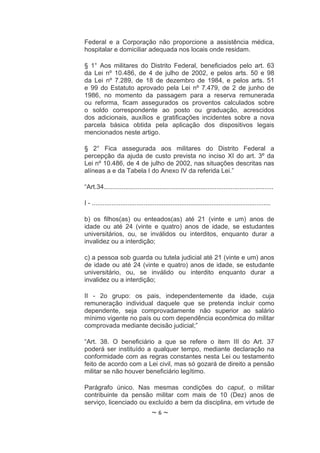 Federal e a Corporação não proporcione a assistência médica,
hospitalar e domiciliar adequada nos locais onde residam.

§ 1° Aos militares do Distrito Federal, beneficiados pelo art. 63
da Lei nº 10.486, de 4 de julho de 2002, e pelos arts. 50 e 98
da Lei nº 7.289, de 18 de dezembro de 1984, e pelos arts. 51
e 99 do Estatuto aprovado pela Lei nº 7.479, de 2 de junho de
1986, no momento da passagem para a reserva remunerada
ou reforma, ficam assegurados os proventos calculados sobre
o soldo correspondente ao posto ou graduação, acrescidos
dos adicionais, auxílios e gratificações incidentes sobre a nova
parcela básica obtida pela aplicação dos dispositivos legais
mencionados neste artigo.

§ 2° Fica assegurada aos militares do Distrito Federal a
percepção da ajuda de custo prevista no inciso XI do art. 3º da
Lei nº 10.486, de 4 de julho de 2002, nas situações descritas nas
alíneas a e da Tabela I do Anexo IV da referida Lei.”

“Art.34...............................................................................................

I - ....................................................................................................

b) os filhos(as) ou enteados(as) até 21 (vinte e um) anos de
idade ou até 24 (vinte e quatro) anos de idade, se estudantes
universitários, ou, se inválidos ou interditos, enquanto durar a
invalidez ou a interdição;

c) a pessoa sob guarda ou tutela judicial até 21 (vinte e um) anos
de idade ou até 24 (vinte e quatro) anos de idade, se estudante
universitário, ou, se inválido ou interdito enquanto durar a
invalidez ou a interdição;

II - 2o grupo: os pais, independentemente da idade, cuja
remuneração individual daquele que se pretenda incluir como
dependente, seja comprovadamente não superior ao salário
mínimo vigente no país ou com dependência econômica do militar
comprovada mediante decisão judicial;”

“Art. 38. O beneficiário a que se refere o item III do Art. 37
poderá ser instituído a qualquer tempo, mediante declaração na
conformidade com as regras constantes nesta Lei ou testamento
feito de acordo com a Lei civil, mas só gozará de direito a pensão
militar se não houver beneficiário legítimo.

Parágrafo único. Nas mesmas condições do caput, o militar
contribuinte da pensão militar com mais de 10 (Dez) anos de
serviço, licenciado ou excluído a bem da disciplina, em virtude de
                                     ~6~
 