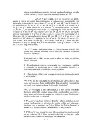 ato da autoridade competente, deixará aos beneficiários a pensão
              militar correspondente, conforme as condições do art. 37.”

                              Art. 3º A Lei 12.086, de 6 de novembro de 2009,
passa a vigorar acrescida das modificações e inclusões em sua redação nos
incisos I e II do parágrafo único do art. 2º, no art. 4º, nos §§ 1º ao 10 do art. 5º,
no inciso I do art. 6º, no art. 7º, no art. 14, no § 3º do art. 17, nos incisos I e II
do § 2º, no § 1º e nos incisos III, IV e V do art. 19, no inciso I do art. 20, no art.
22, no art. 23, no parágrafo único do art. 24, no parágrafo único do art. 25, nos
incisos II e III do art. 27, no parágrafo único do art. 29, no art. 31, no parágrafo
único e nos incisos II, III e V do art. 32, no art. 34, no art. 36, nos incisos I, II e
III do art. 38, no parágrafo único do art. 40, nos §§ 1º, 2º e 3º do art. 41, no
inciso II do § 2º do art. 47, no inciso IV do § 4º do art. 50, no art. 53, no art. 57,
nos incisos I a IV do art. 59, nos §§ 1º ao 5º do art. 59-A, no § 1º do art. 60, nos
incisos I a V do § 6º, nos §§ 4º e 5º e nos incisos I a IV do § 3º do art. 114 e no
art. 118, nos seguinte termos:

              “Art. 2º O efetivo da Polícia Militar do Distrito Federal é de 20.000
              (vinte mil) policiais militares distribuídos em Quadros conforme
              disposto no anexo I.

              Parágrafo único. Não serão considerados no limite do efetivo
              fixado no caput:

              I – Os policiais da reserva remunerada e os reformados, sujeitos
              a prestação de serviço por tempo certo, em caráter transitório e
              mediante aceitação voluntária e os readaptados.

              II – Os policiais militares da reserva remunerada designados para
              o serviço ativo.”

              “Art 4º No ato da efetivação das promoções, os Comandantes das
              duas corporações farão publicações das alterações necessárias
              no quadro de organização de distribuição do efetivo.”

              “Art. 5º Promoção é ato administrativo e tem como finalidade
              básica a ascensão seletiva aos postos e graduações superiores,
              com base no tempo de serviço no respectivo grau hierárquico,
              conforme disposto no Anexo I.

              § 1º A carreira policial militar do Distrito Federal, estruturada em
              graus hierárquicos, é privativa do policial militar em atividade,
              inicia-se com o ingresso na Polícia Militar do Distrito Federal, e
              encerra no último posto de cada Quadro correspondente.

              § 2º O número de ocupantes dos últimos graus hierárquicos será
              de no máximo 10 % (dez porcento) do total previsto em cada
              Quadro, computados os agregados e excedentes.
                                        ~7~
 
