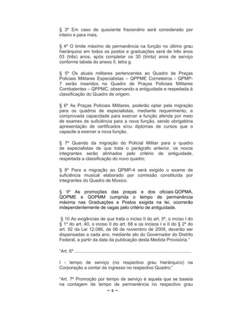 § 3º Em caso de quociente fracionário será considerado por
inteiro e para mais.

§ 4º O limite máximo de permanência na função no último grau
hierárquico em todos os postos e graduações será de três anos
03 (três) anos, após completar os 30 (trinta) anos de serviço
conforme tabela do anexo II, letra g.

§ 5º Os atuais militares pertencentes ao Quadro de Praças
Policiais Militares Especialistas – QPPME Corneteiros - QPMP-
7 serão inseridos no Quadro de Praças Policiais Militares
Combatentes – QPPMC, observando a antiguidade e respeitada à
classificação do Quadro de origem.

§ 6º As Praças Policiais Militares, poderão optar pela migração
para os quadros de especialistas, mediante requerimento, e
comprovada capacidade para exercer a função aferida por meio
de exames de suficiência para a nova função, sendo obrigatória
apresentação de certificados e/ou diplomas de cursos que o
capacite a exercer a nova função.

§ 7º Quando da migração do Policial Militar para o quadro
de especialistas de que trata o parágrafo anterior, os novos
integrantes serão alinhados pelo critério de antiguidade,
respeitada a classificação do novo quadro;

§ 8º Para a migração ao QPMP-4 será exigido o exame de
suficiência musical elaborado por comissão constituída por
integrantes do Quadro de Músico.

§ 9º As promoções das praças e dos oficiais QOPMA,
QOPME e QOPMM cumprida o tempo de permanência
máxima nas Graduações e Postos exigida na lei, ocorrerão
independentemente de vagas pelo critério de antiguidade.

§ 10 As exigências de que trata o inciso II do art. 5º, o inciso I do
§ 1º do art. 40, o inciso II do art. 68 e os incisos I e II do § 2º do
art. 92 da Lei 12.086, de 06 de novembro de 2009, deverão ser
dispensadas a cada ano, mediante ato do Governador do Distrito
Federal, a partir da data da publicação desta Medida Provisória.”

“Art. 6º .............................................................................................

I - tempo de serviço (no respectivo grau hierárquico) na
Corporação a contar do ingresso no respectivo Quadro;”

“Art. 7º Promoção por tempo de serviço é aquela que se baseia
na contagem de tempo de permanência no respectivo grau
                                    ~8~
 