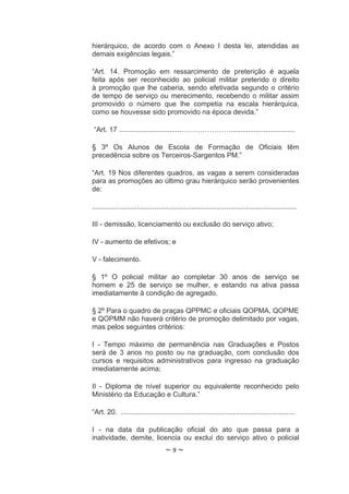 hierárquico, de acordo com o Anexo I desta lei, atendidas as
demais exigências legais.”

“Art. 14. Promoção em ressarcimento de preterição é aquela
feita após ser reconhecido ao policial militar preterido o direito
à promoção que lhe caberia, sendo efetivada segundo o critério
de tempo de serviço ou merecimento, recebendo o militar assim
promovido o número que lhe competia na escala hierárquica,
como se houvesse sido promovido na época devida.”

 “Art. 17 ................................………………….................................

§ 3º Os Alunos de Escola de Formação de Oficiais têm
precedência sobre os Terceiros-Sargentos PM.”

“Art. 19 Nos diferentes quadros, as vagas a serem consideradas
para as promoções ao último grau hierárquico serão provenientes
de:

.........................................................................................................

III - demissão, licenciamento ou exclusão do serviço ativo;

IV - aumento de efetivos; e

V - falecimento.

§ 1º O policial militar ao completar 30 anos de serviço se
homem e 25 de serviço se mulher, e estando na ativa passa
imediatamente à condição de agregado.

§ 2º Para o quadro de praças QPPMC e oficiais QOPMA, QOPME
e QOPMM não haverá critério de promoção delimitado por vagas,
mas pelos seguintes critérios:

I - Tempo máximo de permanência nas Graduações e Postos
será de 3 anos no posto ou na graduação, com conclusão dos
cursos e requisitos administrativos para ingresso na graduação
imediatamente acima;

II - Diploma de nível superior ou equivalente reconhecido pelo
Ministério da Educação e Cultura.”

“Art. 20. .........................................................................................

I - na data da publicação oficial do ato que passa para a
inatividade, demite, licencia ou exclui do serviço ativo o policial
                                     ~9~
 
