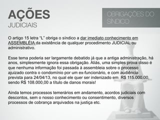 O artigo 15 letra “L” obriga o síndico a dar imediato conhecimento em
ASSEMBLÉIA da existência de qualquer procedimento JUDICIAL ou
administrativo.
Esse tema poderia ser largamente debatido já que a antiga administração, há
anos, simplesmente ignora essa obrigação. Aliás, uma simples prova disso é
que nenhuma informação foi passada à assembleia sobre o processo
ajuizado contra o condomínio por um ex-funcionário, e com audiência
prevista para 24/04/13, no qual ele quer ser indenizado em R$ 115.000,00,
sendo R$ 108.000,00 a título de danos morais!
Ainda temos processos temerários em andamento, acordos judiciais com
descontos, sem o nosso conhecimento ou consentimento, diversos
processos de cobrança arquivados na justiça etc.
OBRIGAÇÕES DO
SÍNDICO
AÇÕES
JUDICIAIS
 