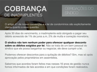 OBRIGAÇÕES DO
SÍNDICO
COBRANÇA
DE INADIMPLENTES
O artigo 41 de nossa convenção e a lei de condomínios são explicitamente
claros quanto a essa questão:
Após 30 dias do vencimento, o inadimplente está obrigado a pagar seu
débito acrescido de 1% de juros a.m. 2% de multa e correção monetária.
O síndico não tem nenhum poder para oferecer qualquer desconto
sobre os débitos exigidos por lei. Não se trata de um bem pessoal do
síndico que ele possa barganhar ou negociar, ele deve cumprir a lei.
Podemos oferecer descontos para a quitação de débitos? Sim, mas só após
aprovação pelos proprietários em assembleia.
Sabemos que acordos foram feitos mas nesses 16 anos de gestão nunca
fomos informados de tais acordos e em que condições foram realizados.
 