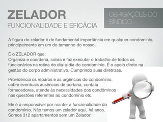 A ﬁgura do zelador é de fundamental importância em qualquer condomínio,
principalmente em um do tamanho do nosso.
É o ZELADOR que:
Organiza e coordena, cobra e faz executar o trabalho de todos os
funcionários na rotina do dia-a-dia do condomínio. É o apoio direto na
gestão do corpo administrativo. Cumprindo suas diretrizes.
Providencia os reparos e as urgências do condomínio,  
cobre eventuais ausências de portaria, contata  
fornecedores, atende às necessidades dos condôminos  
nas questões referentes ao condomínio etc.
Ele é o responsável por manter a funcionalidade do
condomínio. Não temos um zelador aqui, há anos. 
Somos 312 apartamentos sem um Zelador!
OBRIGAÇÕES DO
SÍNDICO
ZELADOR
FUNCIONALIDADE E EFICÁCIA
 
