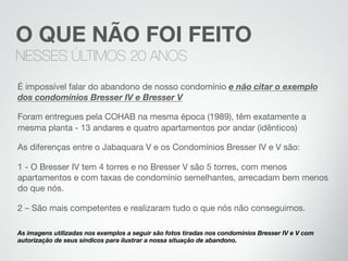 É impossível falar do abandono de nosso condomínio e não citar o exemplo
dos condomínios Bresser IV e Bresser V
Foram entregues pela COHAB na mesma época (1989), têm exatamente a
mesma planta - 13 andares e quatro apartamentos por andar (idênticos)
As diferenças entre o Jabaquara V e os Condomínios Bresser IV e V são:
1 - O Bresser IV tem 4 torres e no Bresser V são 5 torres, com menos
apartamentos e com taxas de condomínio semelhantes, arrecadam bem menos
do que nós.
2 – São mais competentes e realizaram tudo o que nós não conseguimos.

As imagens utilizadas nos exemplos a seguir são fotos tiradas nos condomínios Bresser IV e V com
autorização de seus síndicos para ilustrar a nossa situação de abandono.
O QUE NÃO FOI FEITO
NESSES ÚLTIMOS 20 ANOS
 